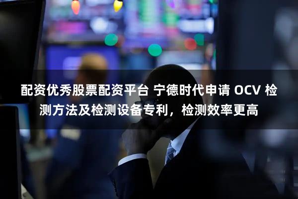 配资优秀股票配资平台 宁德时代申请 OCV 检测方法及检测设备专利，检测效率更高