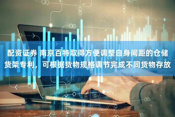 配资证券 南京百特取得方便调整自身间距的仓储货架专利，可根据货物规格调节完成不同货物存放