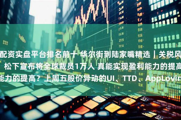 配资实盘平台排名前十 华尔街到陆家嘴精选｜关税风暴后 全球贸易动态平衡？松下宣布将全球裁员1万人 真能实现盈利能力的提高？上周五股价异动的UI、TTD、AppLovin财报有何信号？