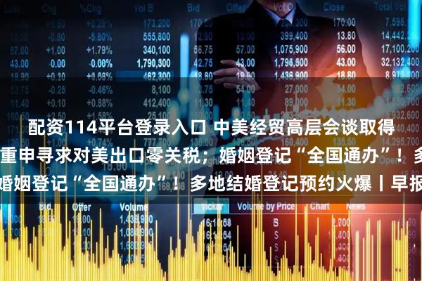 配资114平台登录入口 中美经贸高层会谈取得实质性进展；日本首相重申寻求对美出口零关税；婚姻登记“全国通办”！多地结婚登记预约火爆丨早报