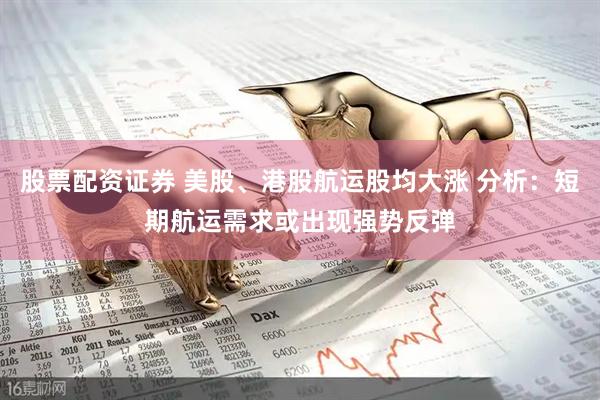 股票配资证券 美股、港股航运股均大涨 分析：短期航运需求或出现强势反弹