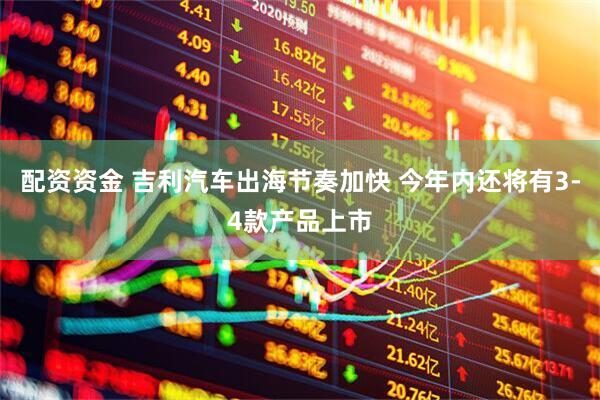 配资资金 吉利汽车出海节奏加快 今年内还将有3-4款产品上市