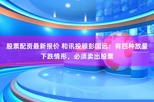 股票配资最新报价 和讯投顾彭国远：有四种放量下跌情形，必须卖出股票