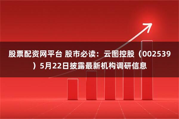 股票配资网平台 股市必读：云图控股（002539）5月22日披露最新机构调研信息