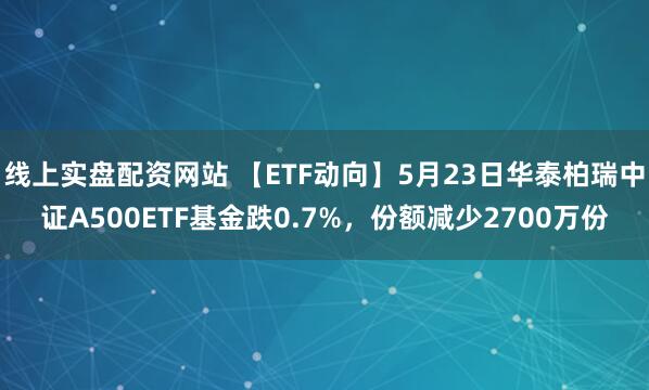 线上实盘配资网站 【ETF动向】5月23日华泰柏瑞中证A500ETF基金跌0.7%，份额减少2700万份