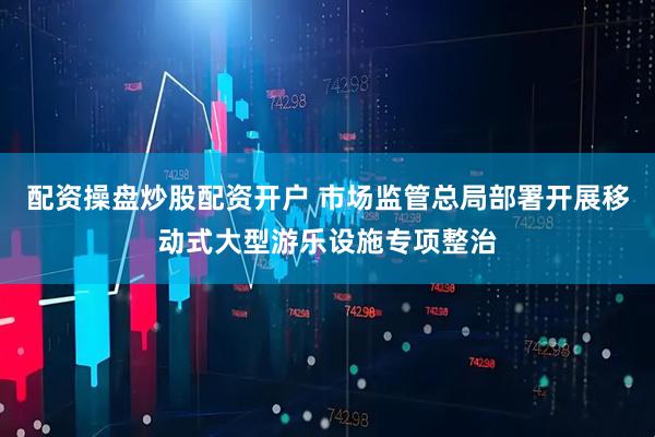 配资操盘炒股配资开户 市场监管总局部署开展移动式大型游乐设施专项整治