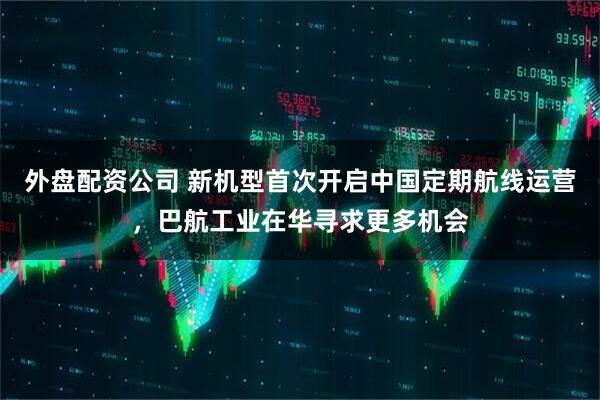 外盘配资公司 新机型首次开启中国定期航线运营，巴航工业在华寻求更多机会