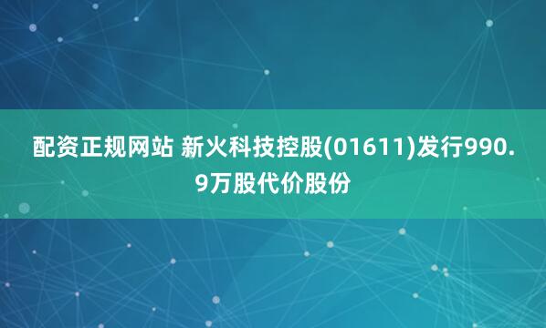 配资正规网站 新火科技控股(01611)发行990.9万股代价股份