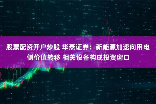 股票配资开户炒股 华泰证券：新能源加速向用电侧价值转移 相关设备构成投资窗口