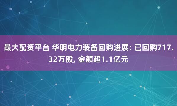 最大配资平台 华明电力装备回购进展: 已回购717.32万股, 金额超1.1亿元