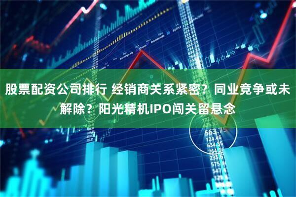 股票配资公司排行 经销商关系紧密？同业竞争或未解除？阳光精机IPO闯关留悬念