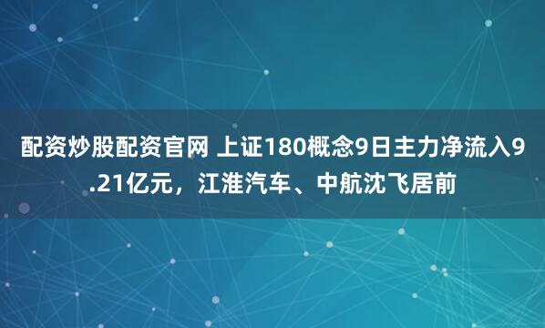 配资炒股配资官网 上证180概念9日主力净流入9.21亿元，江淮汽车、中航沈飞居前