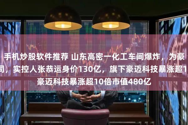 手机炒股软件推荐 山东高密一化工车间爆炸，为豪迈集团成员公司，实控人张恭运身价130亿，旗下豪迈科技暴涨超10倍市值480亿
