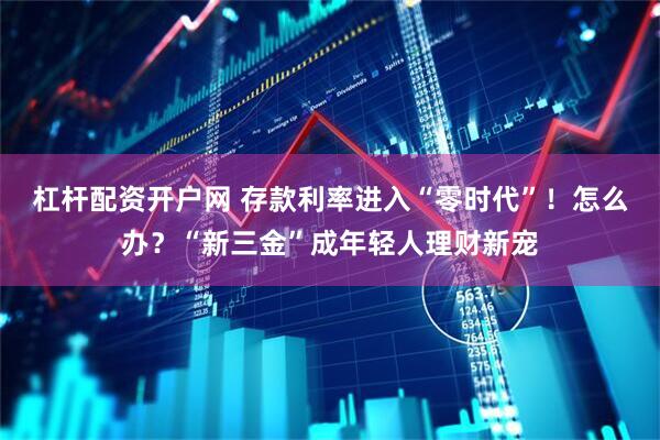 杠杆配资开户网 存款利率进入“零时代”！怎么办？“新三金”成年轻人理财新宠
