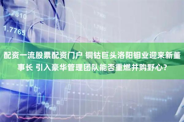 配资一流股票配资门户 铜钴巨头洛阳钼业迎来新董事长 引入豪华管理团队能否重燃并购野心？