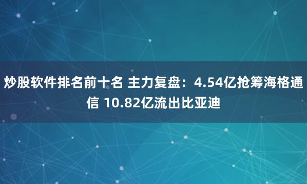 炒股软件排名前十名 主力复盘：4.54亿抢筹海格通信 10.82亿流出比亚迪