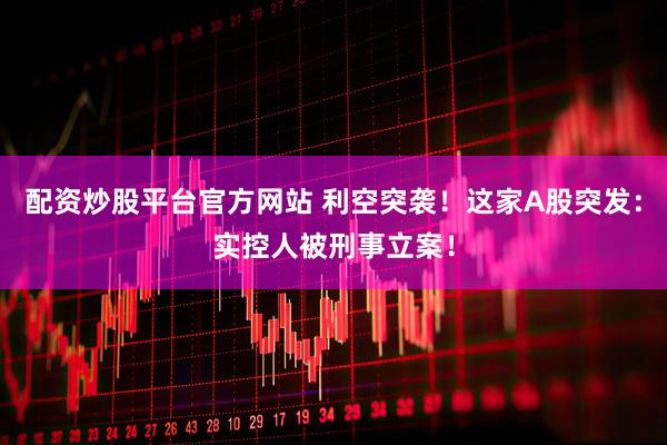 配资炒股平台官方网站 利空突袭！这家A股突发：实控人被刑事立案！