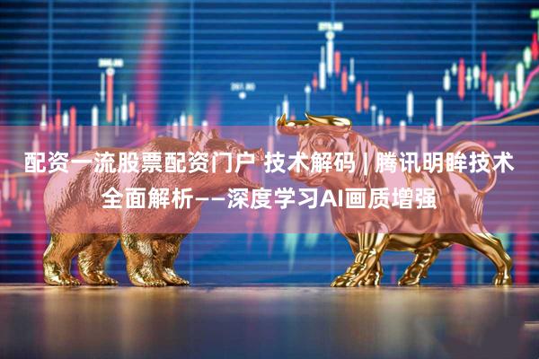 配资一流股票配资门户 技术解码 | 腾讯明眸技术全面解析——深度学习AI画质增强