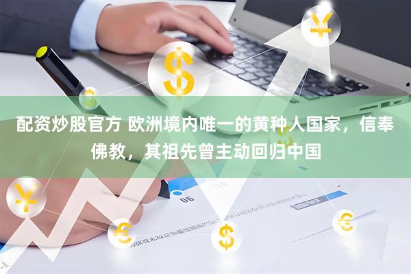 配资炒股官方 欧洲境内唯一的黄种人国家，信奉佛教，其祖先曾主动回归中国