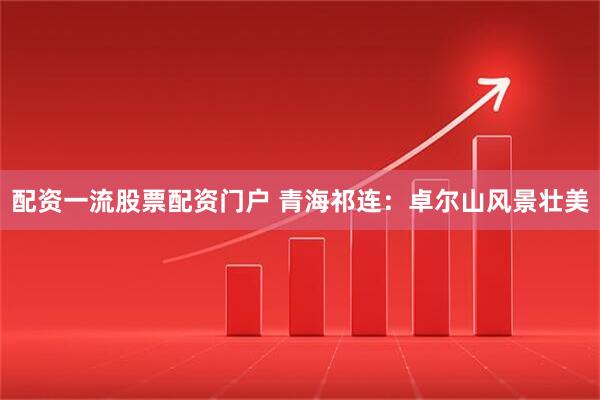 配资一流股票配资门户 青海祁连：卓尔山风景壮美