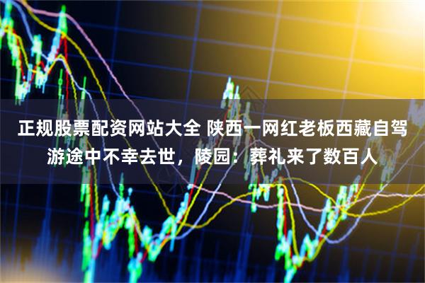 正规股票配资网站大全 陕西一网红老板西藏自驾游途中不幸去世，陵园：葬礼来了数百人