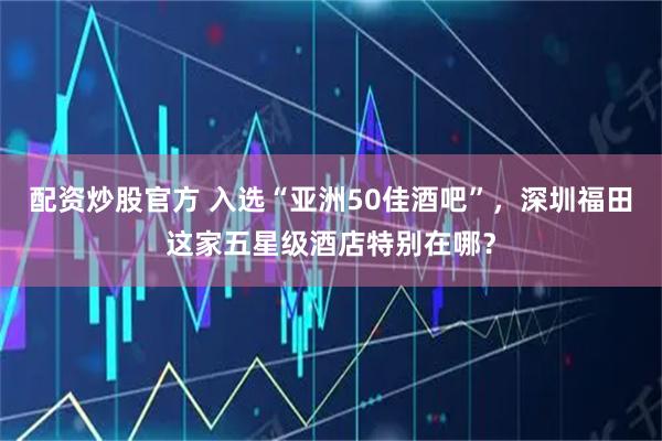 配资炒股官方 入选“亚洲50佳酒吧”，深圳福田这家五星级酒店特别在哪？