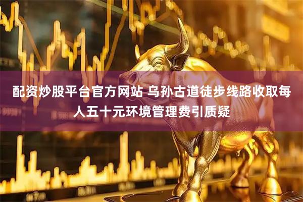 配资炒股平台官方网站 乌孙古道徒步线路收取每人五十元环境管理费引质疑