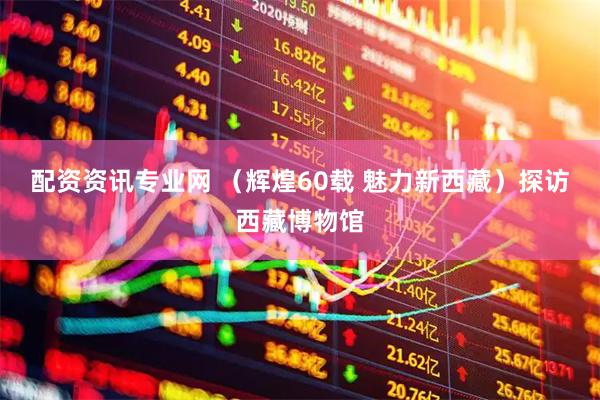 配资资讯专业网 （辉煌60载 魅力新西藏）探访西藏博物馆