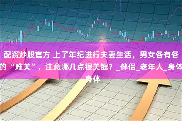配资炒股官方 上了年纪进行夫妻生活，男女各有各的 “难关”，注意哪几点很关键？_伴侣_老年人_身体