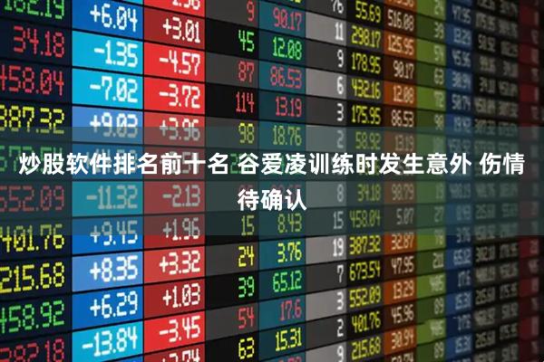 炒股软件排名前十名 谷爱凌训练时发生意外 伤情待确认