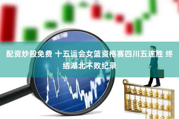 配资炒股免费 十五运会女篮资格赛四川五连胜 终结湖北不败纪录